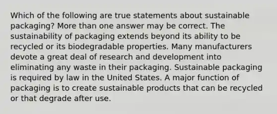 Which of the following are true statements about sustainable packaging? <a href='https://www.questionai.com/knowledge/keWHlEPx42-more-than' class='anchor-knowledge'>more than</a> one answer may be correct. The sustainability of packaging extends beyond its ability to be recycled or its biodegradable properties. Many manufacturers devote a great deal of research and development into eliminating any waste in their packaging. Sustainable packaging is required by law in the United States. A major function of packaging is to create sustainable products that can be recycled or that degrade after use.