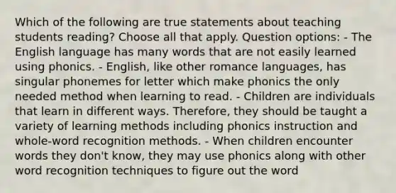 Which of the following are true statements about teaching students reading? Choose all that apply. Question options: - The English language has many words that are not easily learned using phonics. - English, like other romance languages, has singular phonemes for letter which make phonics the only needed method when learning to read. - Children are individuals that learn in different ways. Therefore, they should be taught a variety of learning methods including phonics instruction and whole-word recognition methods. - When children encounter words they don't know, they may use phonics along with other word recognition techniques to figure out the word