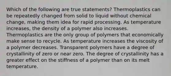 Which of the following are true statements? Thermoplastics can be repeatedly changed from solid to liquid without chemical change, making them idea for rapid processing. As temperature increases, the density of a polymer also increases. Thermoplastics are the only group of polymers that economically make sense to recycle. As temperature increases the viscosity of a polymer decreases. Transparent polymers have a degree of crystallinity of zero or near zero. The degree of crystallinity has a greater effect on the stiffness of a polymer than on its melt temperature.