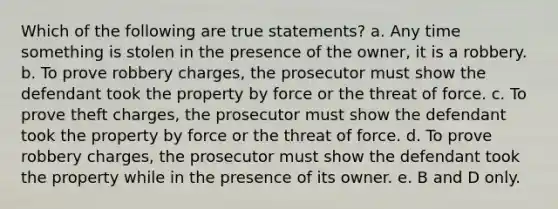 Which of the following are true statements? a. Any time something is stolen in the presence of the owner, it is a robbery. b. To prove robbery charges, the prosecutor must show the defendant took the property by force or the threat of force. c. To prove theft charges, the prosecutor must show the defendant took the property by force or the threat of force. d. To prove robbery charges, the prosecutor must show the defendant took the property while in the presence of its owner. e. B and D only.