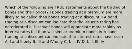 Which of the following are TRUE statements about the trading of bonds and their prices? I Bonds trading at a premium are more likely to be called than bonds trading at a discount II A bond trading at a discount can indicate that the issuer's rating has deteriorated III Discount bonds will appreciate more rapidly as interest rates fall than will similar premium bonds IV A bond trading at a discount can indicate that interest rates have risen A. I and II only B. III and IV only C. I, II, IV D. I, II, III, IV