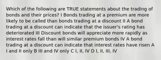 Which of the following are TRUE statements about the trading of bonds and their prices? I Bonds trading at a premium are more likely to be called than bonds trading at a discount II A bond trading at a discount can indicate that the issuer's rating has deteriorated III Discount bonds will appreciate more rapidly as interest rates fall than will similar premium bonds IV A bond trading at a discount can indicate that interest rates have risen A I and II only B III and IV only C I, II, IV D I, II, III, IV