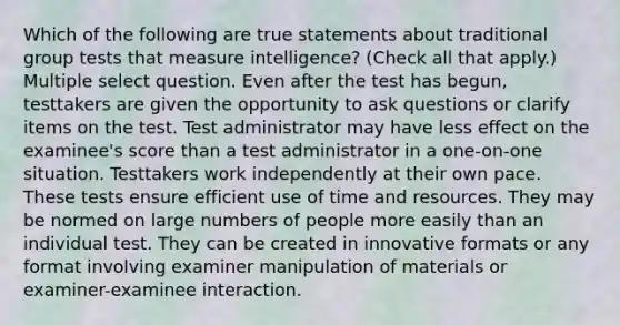 Which of the following are true statements about traditional group tests that measure intelligence? (Check all that apply.) Multiple select question. Even after the test has begun, testtakers are given the opportunity to ask questions or clarify items on the test. Test administrator may have less effect on the examinee's score than a test administrator in a one-on-one situation. Testtakers work independently at their own pace. These tests ensure efficient use of time and resources. They may be normed on large numbers of people more easily than an individual test. They can be created in innovative formats or any format involving examiner manipulation of materials or examiner-examinee interaction.