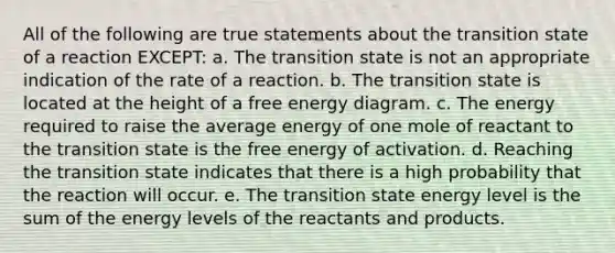 All of the following are true statements about the transition state of a reaction EXCEPT: a. The transition state is not an appropriate indication of the rate of a reaction. b. The transition state is located at the height of a free energy diagram. c. The energy required to raise the average energy of one mole of reactant to the transition state is the free energy of activation. d. Reaching the transition state indicates that there is a high probability that the reaction will occur. e. The transition state energy level is the sum of the energy levels of the reactants and products.