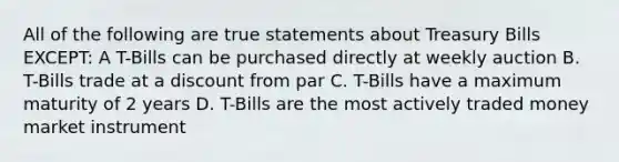 All of the following are true statements about Treasury Bills EXCEPT: A T-Bills can be purchased directly at weekly auction B. T-Bills trade at a discount from par C. T-Bills have a maximum maturity of 2 years D. T-Bills are the most actively traded money market instrument