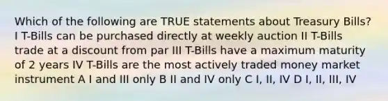 Which of the following are TRUE statements about Treasury Bills? I T-Bills can be purchased directly at weekly auction II T-Bills trade at a discount from par III T-Bills have a maximum maturity of 2 years IV T-Bills are the most actively traded money market instrument A I and III only B II and IV only C I, II, IV D I, II, III, IV