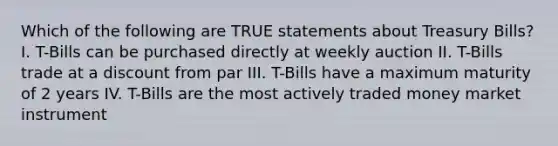 Which of the following are TRUE statements about Treasury Bills? I. T-Bills can be purchased directly at weekly auction II. T-Bills trade at a discount from par III. T-Bills have a maximum maturity of 2 years IV. T-Bills are the most actively traded money market instrument