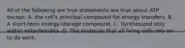 All of the following are true statements are true about ATP except: A. the cell's principal compound for energy transfers. B. A short-term energy-storage compound. C. Synthesized only within mitochondria. D. The molecule that all living cells rely on to do work.