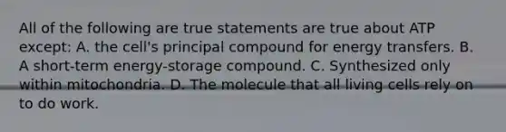 All of the following are true statements are true about ATP except: A. the cell's principal compound for energy transfers. B. A short-term energy-storage compound. C. Synthesized only within mitochondria. D. The molecule that all living cells rely on to do work.