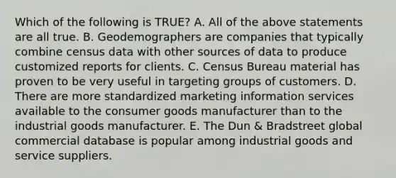 Which of the following is TRUE? A. All of the above statements are all true. B. Geodemographers are companies that typically combine census data with other sources of data to produce customized reports for clients. C. Census Bureau material has proven to be very useful in targeting groups of customers. D. There are more standardized marketing information services available to the consumer goods manufacturer than to the industrial goods manufacturer. E. The Dun & Bradstreet global commercial database is popular among industrial goods and service suppliers.