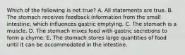 Which of the following is not true? A. All statements are true. B. The stomach receives feedback information from the small intestine, which influences gastric emptying. C. The stomach is a muscle. D. The stomach mixes food with gastric secretions to form a chyme. E. The stomach stores large quantities of food until it can be accommodated in the intestine.