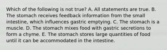 Which of the following is not true? A. All statements are true. B. The stomach receives feedback information from the small intestine, which influences gastric emptying. C. The stomach is a muscle. D. The stomach mixes food with gastric secretions to form a chyme. E. The stomach stores large quantities of food until it can be accommodated in the intestine.