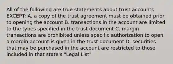 All of the following are true statements about trust accounts EXCEPT: A. a copy of the trust agreement must be obtained prior to opening the account B. transactions in the account are limited to the types specified in the trust document C. margin transactions are prohibited unless specific authorization to open a margin account is given in the trust document D. securities that may be purchased in the account are restricted to those included in that state's "Legal List"