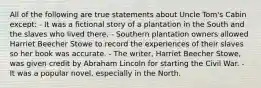 All of the following are true statements about Uncle Tom's Cabin except: - It was a fictional story of a plantation in the South and the slaves who lived there. - Southern plantation owners allowed Harriet Beecher Stowe to record the experiences of their slaves so her book was accurate. - The writer, Harriet Beecher Stowe, was given credit by Abraham Lincoln for starting the Civil War. - It was a popular novel, especially in the North.