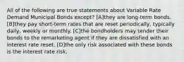 All of the following are true statements about Variable Rate Demand Municipal Bonds except? [A]they are long-term bonds. [B]they pay short-term rates that are reset periodically, typically daily, weekly or monthly. [C]the bondholders may tender their bonds to the remarketing agent if they are dissatisfied with an interest rate reset. [D]the only risk associated with these bonds is the interest rate risk.