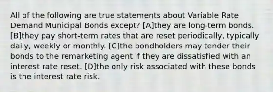 All of the following are true statements about Variable Rate Demand Municipal Bonds except? [A]they are long-term bonds. [B]they pay short-term rates that are reset periodically, typically daily, weekly or monthly. [C]the bondholders may tender their bonds to the remarketing agent if they are dissatisfied with an interest rate reset. [D]the only risk associated with these bonds is the interest rate risk.