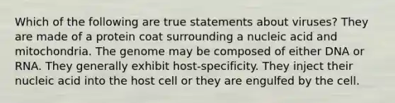 Which of the following are true statements about viruses? They are made of a protein coat surrounding a nucleic acid and mitochondria. The genome may be composed of either DNA or RNA. They generally exhibit host-specificity. They inject their nucleic acid into the host cell or they are engulfed by the cell.