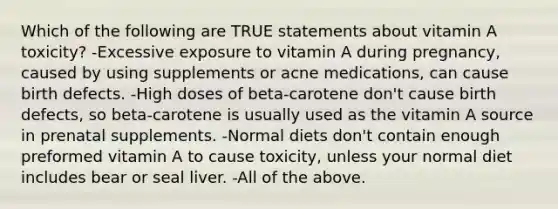 Which of the following are TRUE statements about vitamin A toxicity? -Excessive exposure to vitamin A during pregnancy, caused by using supplements or acne medications, can cause birth defects. -High doses of beta-carotene don't cause birth defects, so beta-carotene is usually used as the vitamin A source in prenatal supplements. -Normal diets don't contain enough preformed vitamin A to cause toxicity, unless your normal diet includes bear or seal liver. -All of the above.