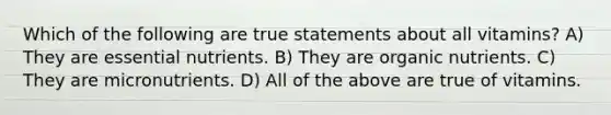 Which of the following are true statements about all vitamins? A) They are essential nutrients. B) They are organic nutrients. C) They are micronutrients. D) All of the above are true of vitamins.