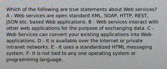 Which of the following are true statements about Web services? A - Web services are open standard XML, SOAP, HTTP, REST, JSON etc. based Web applications. B - Web services interact with other web applications for the purpose of exchanging data. C - Web Services can convert your existing applications into Web-applications. D - It is available over the Internet or private intranet networks. E - It uses a standardized HTML messaging system. F- It is not tied to any one operating system or programming language.