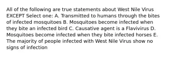 All of the following are true statements about West Nile Virus EXCEPT Select one: A. Transmitted to humans through the bites of infected mosquitoes B. Mosquitoes become infected when they bite an infected bird C. Causative agent is a Flavivirus D. Mosquitoes become infected when they bite infected horses E. The majority of people infected with West Nile Virus show no signs of infection