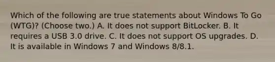 Which of the following are true statements about Windows To Go (WTG)? (Choose two.) A. It does not support BitLocker. B. It requires a USB 3.0 drive. C. It does not support OS upgrades. D. It is available in Windows 7 and Windows 8/8.1.