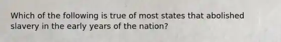 Which of the following is true of most states that abolished slavery in the early years of the nation?