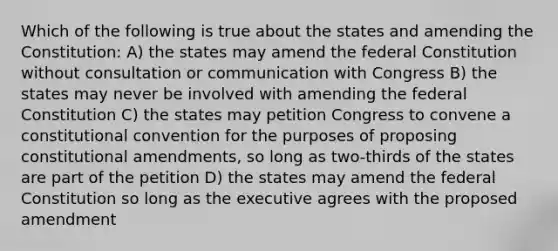 Which of the following is true about the states and amending the Constitution: A) the states may amend the federal Constitution without consultation or communication with Congress B) the states may never be involved with amending the federal Constitution C) the states may petition Congress to convene a constitutional convention for the purposes of proposing constitutional amendments, so long as two-thirds of the states are part of the petition D) the states may amend the federal Constitution so long as the executive agrees with the proposed amendment