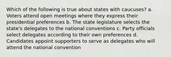 Which of the following is true about states with caucuses? a. Voters attend open meetings where they express their presidential preferences b. The state legislature selects the state's delegates to the national conventions c. Party officials select delegates according to their own preferences d. Candidates appoint supporters to serve as delegates who will attend the national convention