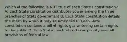 Which of the following is NOT true of each State's constitution? A. Each State constitution distributes power among the three branches of State government B. Each State constitution details the mean by which it may be amended C. Each State constitution contains a bill of rights guaranteeing certain rights to the public D. Each State constitution takes priority over all provisions of federal law