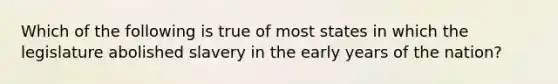 Which of the following is true of most states in which the legislature abolished slavery in the early years of the nation?