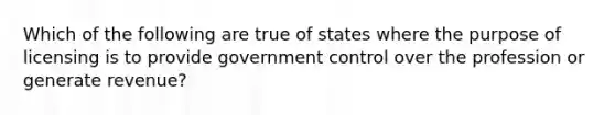 Which of the following are true of states where the purpose of licensing is to provide government control over the profession or generate revenue?