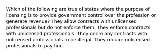 Which of the following are true of states where the purpose of licensing is to provide government control over the profession or generate revenue? They allow contracts with unlicensed professionals but do not enforce them. They enforce contracts with unlicensed professionals. They deem any contracts with unlicensed professionals to be illegal. They require unlicensed professionals to pay fine.