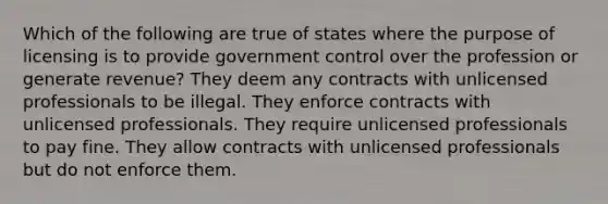 Which of the following are true of states where the purpose of licensing is to provide government control over the profession or generate revenue? They deem any contracts with unlicensed professionals to be illegal. They enforce contracts with unlicensed professionals. They require unlicensed professionals to pay fine. They allow contracts with unlicensed professionals but do not enforce them.