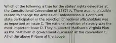 Which of the following is true for the states' rights delegates at the Constitutional Convention of 1787? A. There was no plausible reason to change the Articles of Confederation B. Continued state participation in the selection of national officeholders was as important an issue C. The national abolition of slavery was the most important issue D. They supported Madison's Virginia Plan as the best form of government discussed at the convention E. All of the above F. None of the above