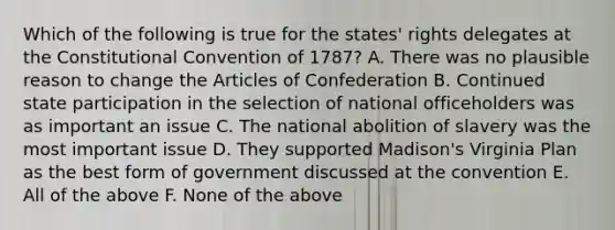 Which of the following is true for the states' rights delegates at the Constitutional Convention of 1787? A. There was no plausible reason to change the Articles of Confederation B. Continued state participation in the selection of national officeholders was as important an issue C. The national abolition of slavery was the most important issue D. They supported Madison's Virginia Plan as the best form of government discussed at the convention E. All of the above F. None of the above