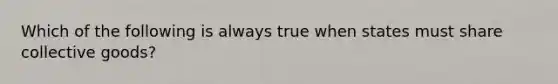 Which of the following is always true when states must share collective goods?