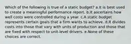 Which of the following is true of a static budget? a.It is best used to create a meaningful performance report. b.It ascertains how well costs were controlled during a year. c.A static budget represents certain goals that a firm wants to achieve. d.It divides costs into those that vary with units of production and those that are fixed with respect to unit-level drivers. e.None of these choices are correct.