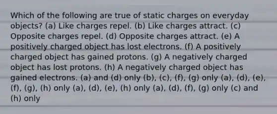 Which of the following are true of static charges on everyday objects? (a) Like charges repel. (b) Like charges attract. (c) Opposite charges repel. (d) Opposite charges attract. (e) A positively charged object has lost electrons. (f) A positively charged object has gained protons. (g) A negatively charged object has lost protons. (h) A negatively charged object has gained electrons. (a) and (d) only (b), (c), (f), (g) only (a), (d), (e), (f), (g), (h) only (a), (d), (e), (h) only (a), (d), (f), (g) only (c) and (h) only