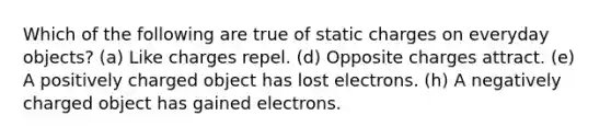 Which of the following are true of static charges on everyday objects? (a) Like charges repel. (d) Opposite charges attract. (e) A positively charged object has lost electrons. (h) A negatively charged object has gained electrons.