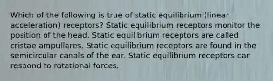 Which of the following is true of static equilibrium (linear acceleration) receptors? Static equilibrium receptors monitor the position of the head. Static equilibrium receptors are called cristae ampullares. Static equilibrium receptors are found in the semicircular canals of the ear. Static equilibrium receptors can respond to rotational forces.