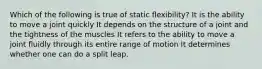 Which of the following is true of static flexibility? It is the ability to move a joint quickly It depends on the structure of a joint and the tightness of the muscles It refers to the ability to move a joint fluidly through its entire range of motion It determines whether one can do a split leap.