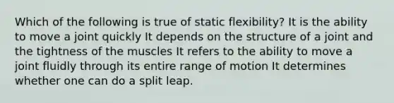 Which of the following is true of static flexibility? It is the ability to move a joint quickly It depends on the structure of a joint and the tightness of the muscles It refers to the ability to move a joint fluidly through its entire range of motion It determines whether one can do a split leap.