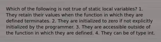 Which of the following is not true of static local variables? 1. They retain their values when the function in which they are defined terminates. 2. They are initialized to zero if not explicitly initialized by the programmer. 3. They are accessible outside of the function in which they are defined. 4. They can be of type int.