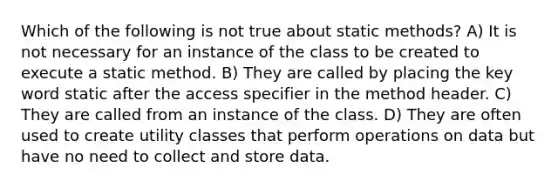 Which of the following is not true about static methods? A) It is not necessary for an instance of the class to be created to execute a static method. B) They are called by placing the key word static after the access specifier in the method header. C) They are called from an instance of the class. D) They are often used to create utility classes that perform operations on data but have no need to collect and store data.