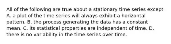 All of the following are true about a stationary time series except​ ​A. a plot of the time series will always exhibit a horizontal pattern. ​B. the process generating the data has a constant mean. ​C. its statistical properties are independent of time. D. there is no variability in the time series over time.