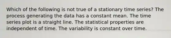 Which of the following is not true of a stationary time series? The process generating the data has a constant mean. The time series plot is a straight line. The statistical properties are independent of time. The variability is constant over time.