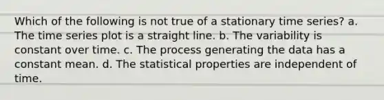 Which of the following is not true of a stationary time series? a. The time series plot is a straight line. b. The variability is constant over time. c. The process generating the data has a constant mean. d. The statistical properties are independent of time.