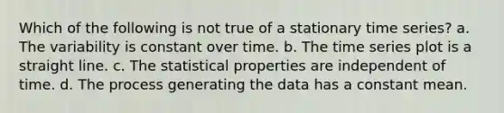 Which of the following is not true of a stationary time series? a. The variability is constant over time. b. The time series plot is a straight line. c. The statistical properties are independent of time. d. The process generating the data has a constant mean.