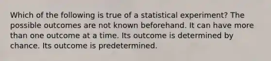 Which of the following is true of a statistical experiment? The possible outcomes are not known beforehand. It can have more than one outcome at a time. Its outcome is determined by chance. Its outcome is predetermined.